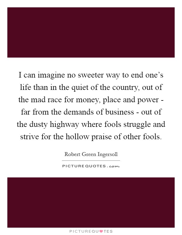 I can imagine no sweeter way to end one's life than in the quiet of the country, out of the mad race for money, place and power - far from the demands of business - out of the dusty highway where fools struggle and strive for the hollow praise of other fools. Picture Quote #1