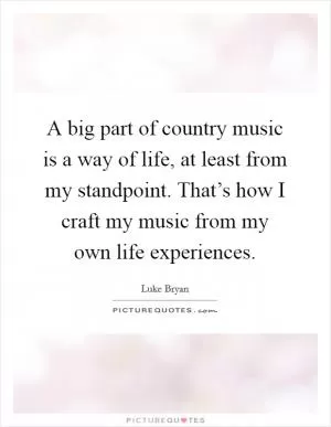 A big part of country music is a way of life, at least from my standpoint. That’s how I craft my music from my own life experiences Picture Quote #1