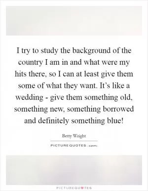 I try to study the background of the country I am in and what were my hits there, so I can at least give them some of what they want. It’s like a wedding - give them something old, something new, something borrowed and definitely something blue! Picture Quote #1