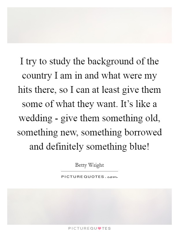 I try to study the background of the country I am in and what were my hits there, so I can at least give them some of what they want. It's like a wedding - give them something old, something new, something borrowed and definitely something blue! Picture Quote #1