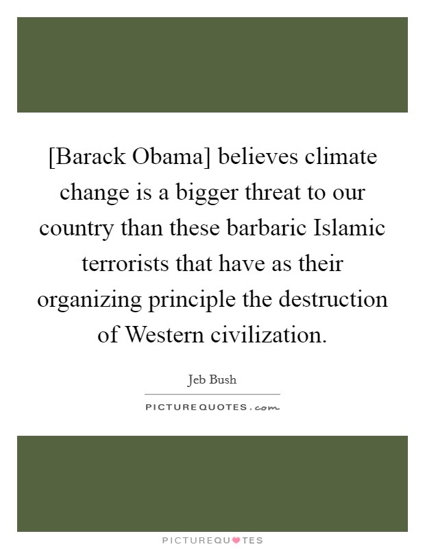 [Barack Obama] believes climate change is a bigger threat to our country than these barbaric Islamic terrorists that have as their organizing principle the destruction of Western civilization. Picture Quote #1