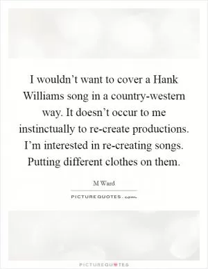 I wouldn’t want to cover a Hank Williams song in a country-western way. It doesn’t occur to me instinctually to re-create productions. I’m interested in re-creating songs. Putting different clothes on them Picture Quote #1