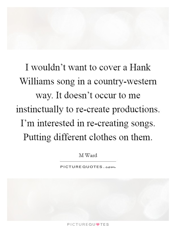 I wouldn't want to cover a Hank Williams song in a country-western way. It doesn't occur to me instinctually to re-create productions. I'm interested in re-creating songs. Putting different clothes on them. Picture Quote #1