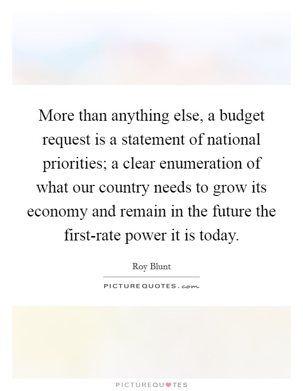 More than anything else, a budget request is a statement of national priorities; a clear enumeration of what our country needs to grow its economy and remain in the future the first-rate power it is today. Picture Quote #1