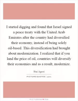 I started digging and found that Israel signed a peace treaty with the United Arab Emirates after the country had diversified their economy, instead of being solely oil-based. This diversification had brought about modernization. I realized that if you land the price of oil, countries will diversify their economies and as a result, modernize Picture Quote #1