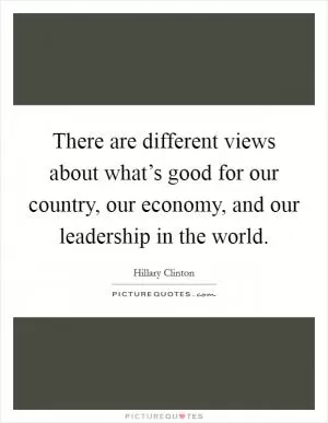There are different views about what’s good for our country, our economy, and our leadership in the world Picture Quote #1