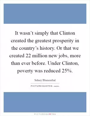 It wasn’t simply that Clinton created the greatest prosperity in the country’s history. Or that we created 22 million new jobs, more than ever before. Under Clinton, poverty was reduced 25% Picture Quote #1