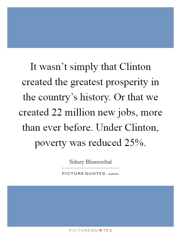 It wasn't simply that Clinton created the greatest prosperity in the country's history. Or that we created 22 million new jobs, more than ever before. Under Clinton, poverty was reduced 25%. Picture Quote #1