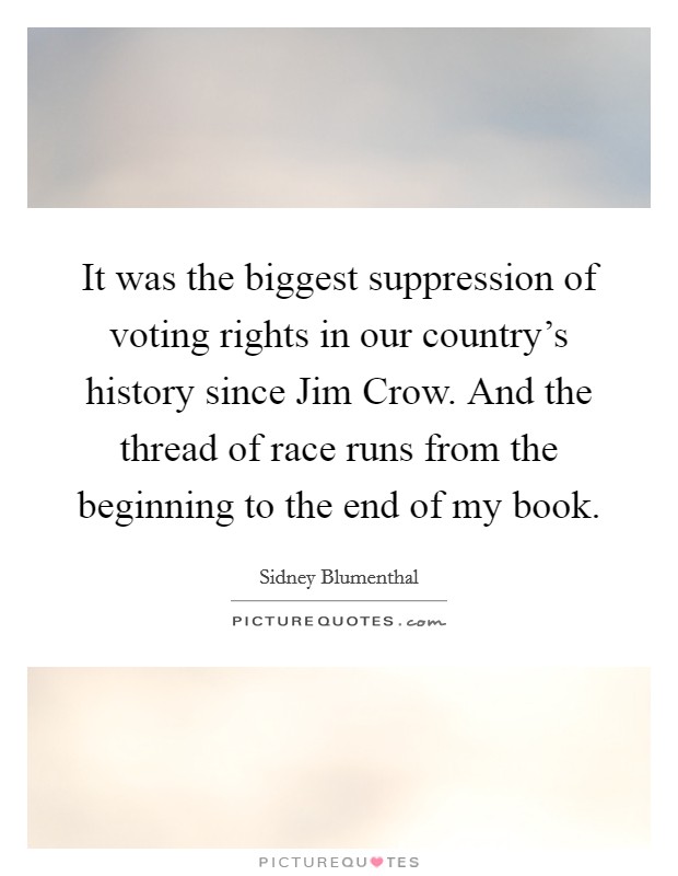 It was the biggest suppression of voting rights in our country's history since Jim Crow. And the thread of race runs from the beginning to the end of my book. Picture Quote #1