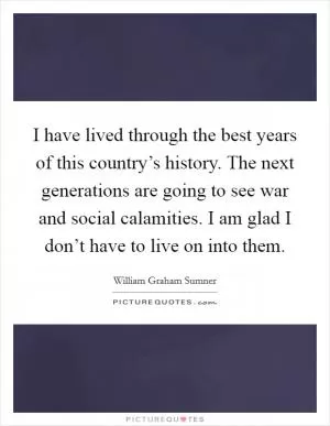 I have lived through the best years of this country’s history. The next generations are going to see war and social calamities. I am glad I don’t have to live on into them Picture Quote #1