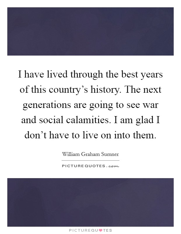 I have lived through the best years of this country's history. The next generations are going to see war and social calamities. I am glad I don't have to live on into them. Picture Quote #1