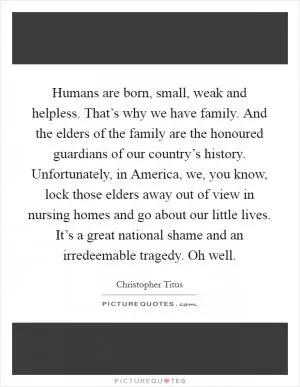 Humans are born, small, weak and helpless. That’s why we have family. And the elders of the family are the honoured guardians of our country’s history. Unfortunately, in America, we, you know, lock those elders away out of view in nursing homes and go about our little lives. It’s a great national shame and an irredeemable tragedy. Oh well Picture Quote #1
