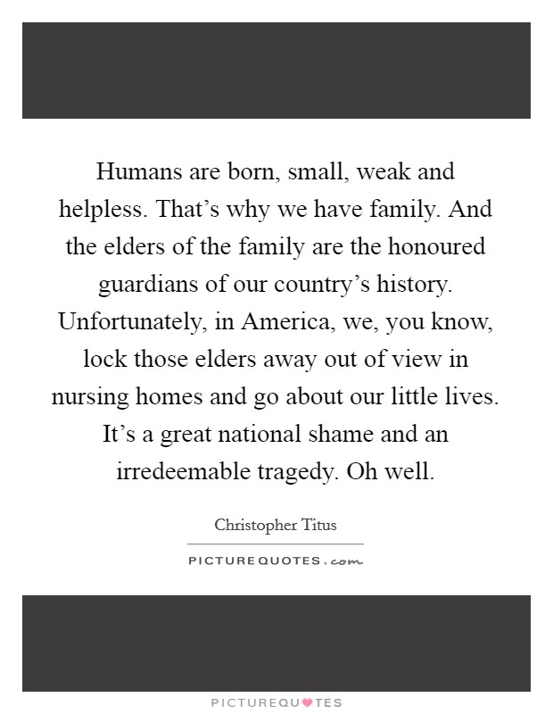 Humans are born, small, weak and helpless. That's why we have family. And the elders of the family are the honoured guardians of our country's history. Unfortunately, in America, we, you know, lock those elders away out of view in nursing homes and go about our little lives. It's a great national shame and an irredeemable tragedy. Oh well. Picture Quote #1