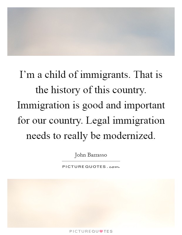 I'm a child of immigrants. That is the history of this country. Immigration is good and important for our country. Legal immigration needs to really be modernized. Picture Quote #1