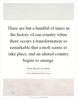 There are but a handful of times in the history of our country when there occurs a transformation so remarkable that a molt seems to take place, and an altered country begins to emerge Picture Quote #1