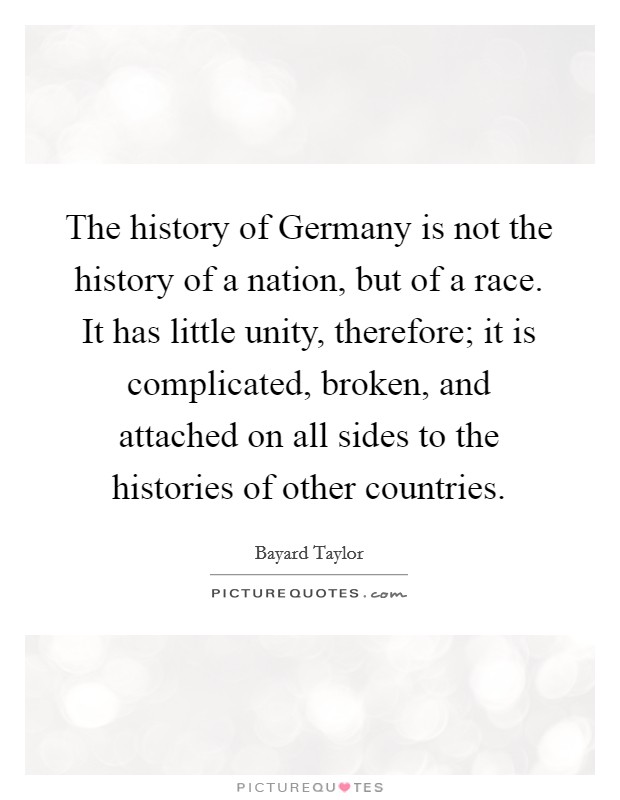 The history of Germany is not the history of a nation, but of a race. It has little unity, therefore; it is complicated, broken, and attached on all sides to the histories of other countries. Picture Quote #1