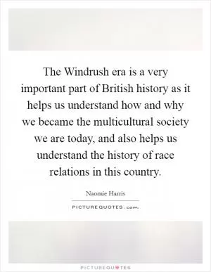 The Windrush era is a very important part of British history as it helps us understand how and why we became the multicultural society we are today, and also helps us understand the history of race relations in this country Picture Quote #1