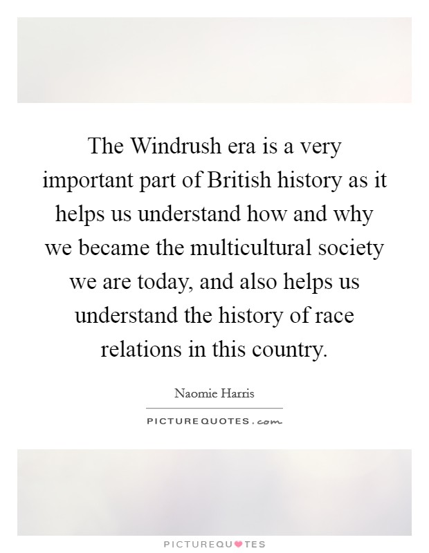 The Windrush era is a very important part of British history as it helps us understand how and why we became the multicultural society we are today, and also helps us understand the history of race relations in this country. Picture Quote #1