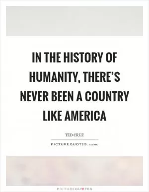 In the history of humanity, there’s never been a country like America Picture Quote #1