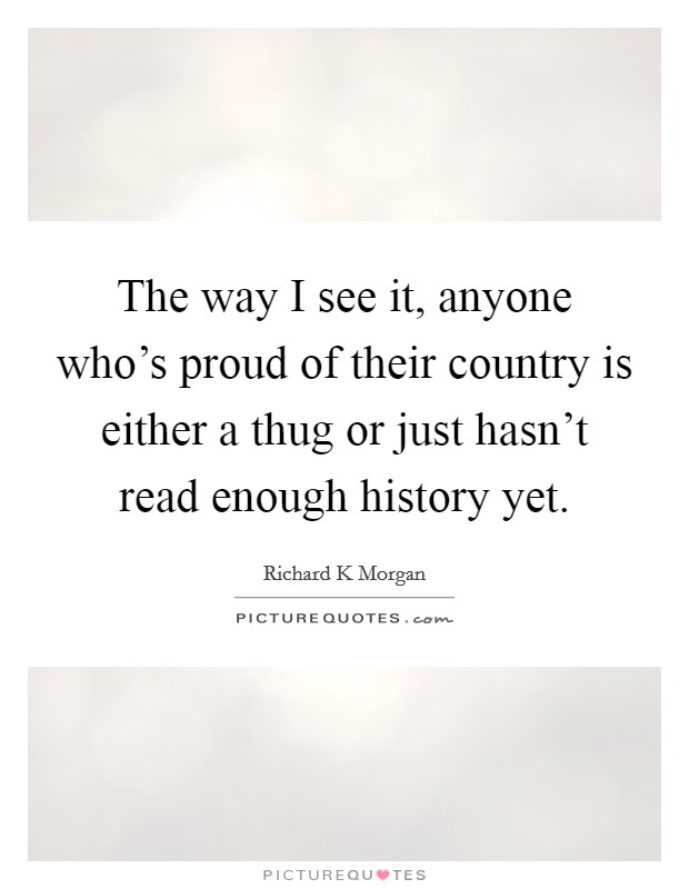 The way I see it, anyone who's proud of their country is either a thug or just hasn't read enough history yet. Picture Quote #1