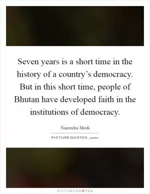 Seven years is a short time in the history of a country’s democracy. But in this short time, people of Bhutan have developed faith in the institutions of democracy Picture Quote #1