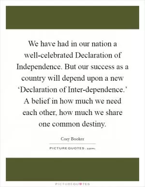 We have had in our nation a well-celebrated Declaration of Independence. But our success as a country will depend upon a new ‘Declaration of Inter-dependence.’ A belief in how much we need each other, how much we share one common destiny Picture Quote #1