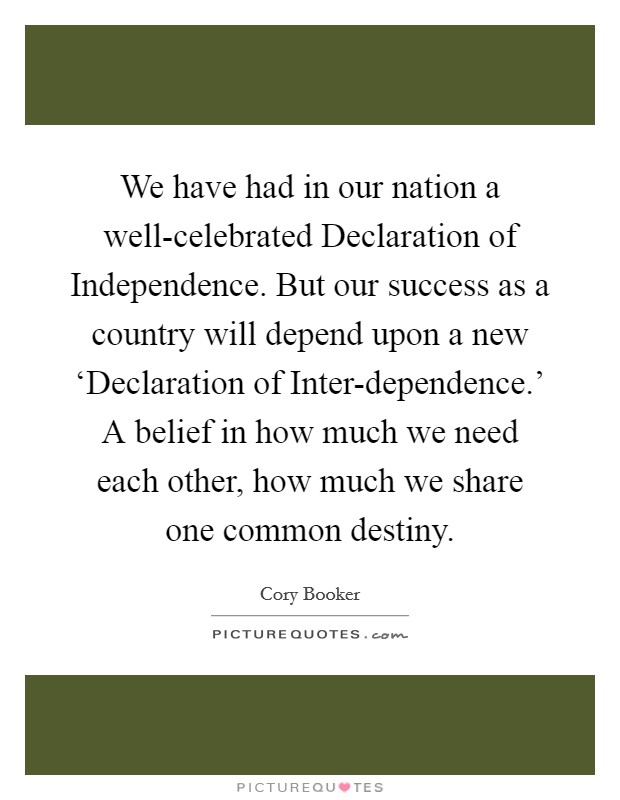 We have had in our nation a well-celebrated Declaration of Independence. But our success as a country will depend upon a new ‘Declaration of Inter-dependence.' A belief in how much we need each other, how much we share one common destiny. Picture Quote #1