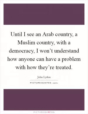 Until I see an Arab country, a Muslim country, with a democracy, I won’t understand how anyone can have a problem with how they’re treated Picture Quote #1