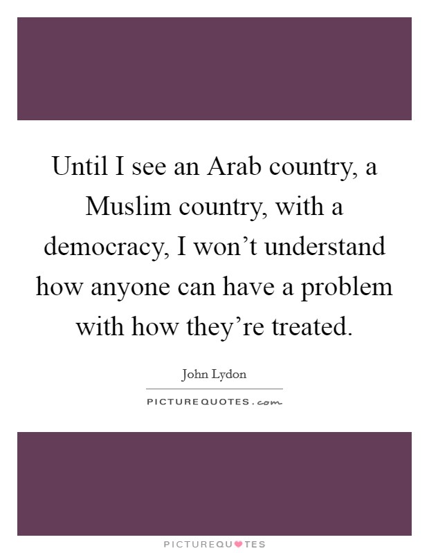 Until I see an Arab country, a Muslim country, with a democracy, I won't understand how anyone can have a problem with how they're treated. Picture Quote #1