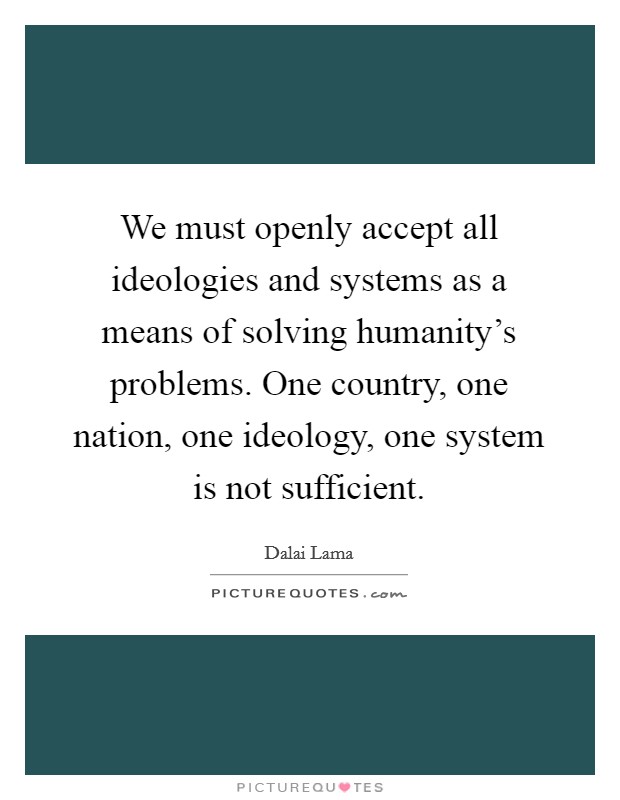 We must openly accept all ideologies and systems as a means of solving humanity's problems. One country, one nation, one ideology, one system is not sufficient. Picture Quote #1
