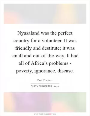 Nyasaland was the perfect country for a volunteer. It was friendly and destitute; it was small and out-of-the-way. It had all of Africa’s problems - poverty, ignorance, disease Picture Quote #1