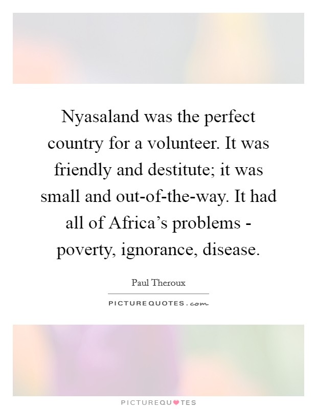 Nyasaland was the perfect country for a volunteer. It was friendly and destitute; it was small and out-of-the-way. It had all of Africa's problems - poverty, ignorance, disease. Picture Quote #1