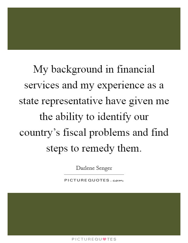 My background in financial services and my experience as a state representative have given me the ability to identify our country's fiscal problems and find steps to remedy them. Picture Quote #1