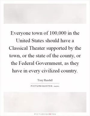 Everyone town of 100,000 in the United States should have a Classical Theater supported by the town, or the state of the county, or the Federal Government, as they have in every civilized country Picture Quote #1