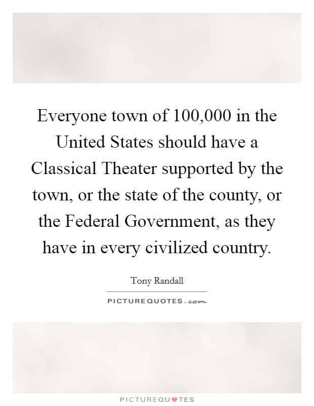 Everyone town of 100,000 in the United States should have a Classical Theater supported by the town, or the state of the county, or the Federal Government, as they have in every civilized country. Picture Quote #1