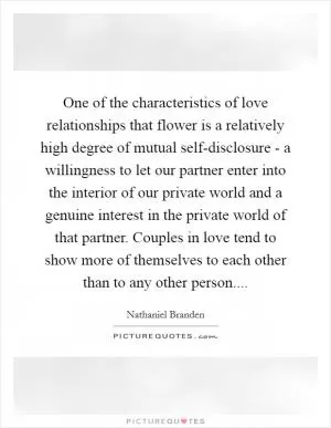 One of the characteristics of love relationships that flower is a relatively high degree of mutual self-disclosure - a willingness to let our partner enter into the interior of our private world and a genuine interest in the private world of that partner. Couples in love tend to show more of themselves to each other than to any other person Picture Quote #1