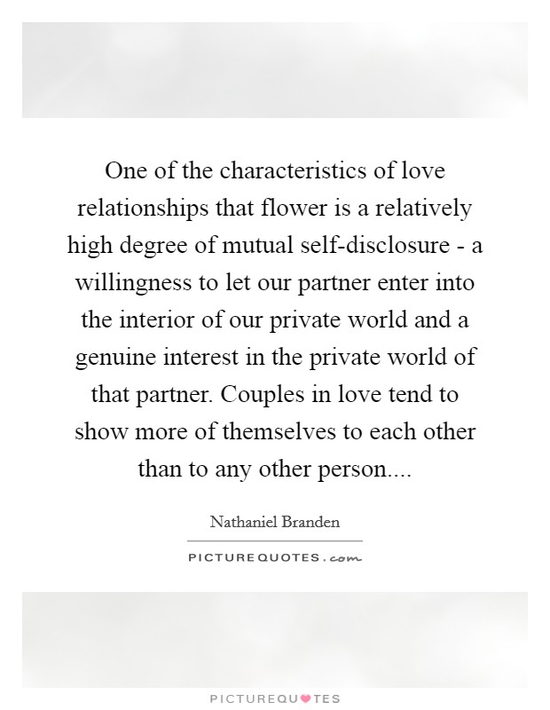 One of the characteristics of love relationships that flower is a relatively high degree of mutual self-disclosure - a willingness to let our partner enter into the interior of our private world and a genuine interest in the private world of that partner. Couples in love tend to show more of themselves to each other than to any other person.... Picture Quote #1