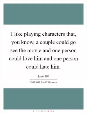 I like playing characters that, you know, a couple could go see the movie and one person could love him and one person could hate him Picture Quote #1