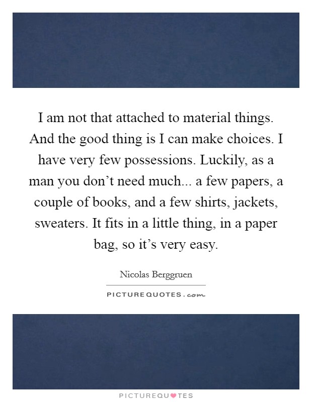 I am not that attached to material things. And the good thing is I can make choices. I have very few possessions. Luckily, as a man you don't need much... a few papers, a couple of books, and a few shirts, jackets, sweaters. It fits in a little thing, in a paper bag, so it's very easy. Picture Quote #1