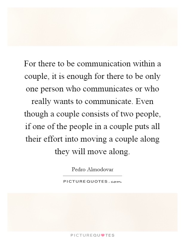 For there to be communication within a couple, it is enough for there to be only one person who communicates or who really wants to communicate. Even though a couple consists of two people, if one of the people in a couple puts all their effort into moving a couple along they will move along. Picture Quote #1