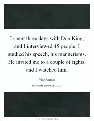 I spent three days with Don King, and I interviewed 45 people. I studied his speech, his mannerisms. He invited me to a couple of fights, and I watched him Picture Quote #1