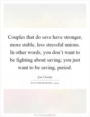 Couples that do save have stronger, more stable, less stressful unions. In other words, you don’t want to be fighting about saving; you just want to be saving, period Picture Quote #1