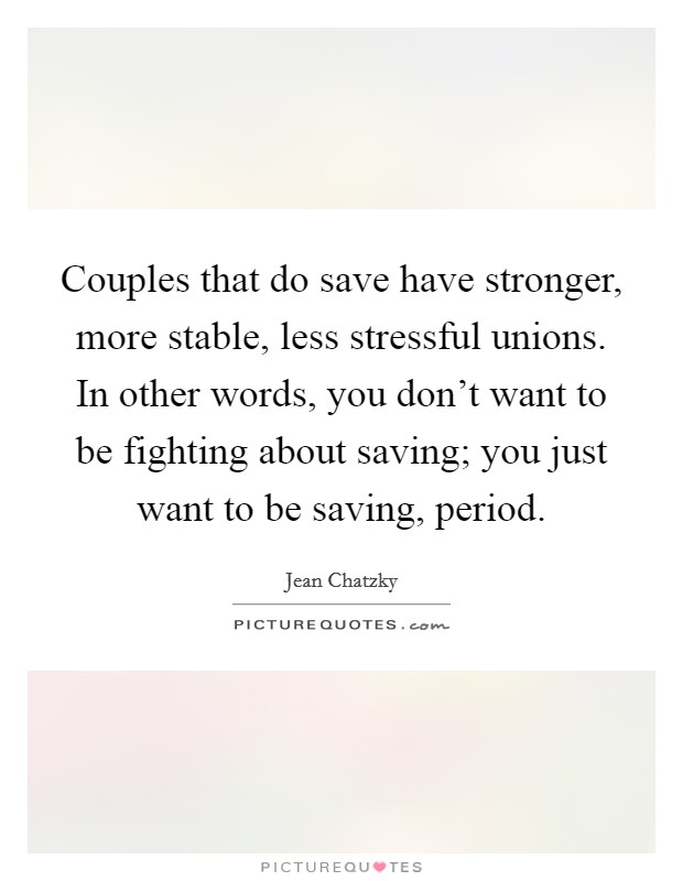 Couples that do save have stronger, more stable, less stressful unions. In other words, you don't want to be fighting about saving; you just want to be saving, period. Picture Quote #1