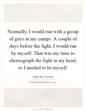Normally, I would run with a group of guys in my camps. A couple of days before the fight, I would run by myself. That was my time to choreograph the fight in my head, so I needed to be myself Picture Quote #1