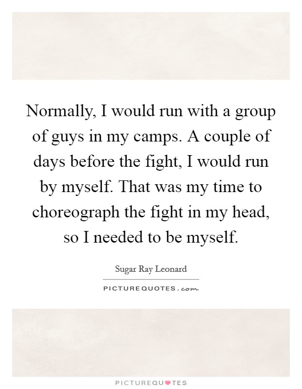 Normally, I would run with a group of guys in my camps. A couple of days before the fight, I would run by myself. That was my time to choreograph the fight in my head, so I needed to be myself. Picture Quote #1