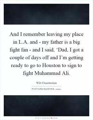 And I remember leaving my place in L.A. and - my father is a big fight fan - and I said, ‘Dad, I got a couple of days off and I’m getting ready to go to Houston to sign to fight Muhammad Ali Picture Quote #1