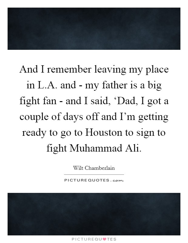 And I remember leaving my place in L.A. and - my father is a big fight fan - and I said, ‘Dad, I got a couple of days off and I'm getting ready to go to Houston to sign to fight Muhammad Ali. Picture Quote #1