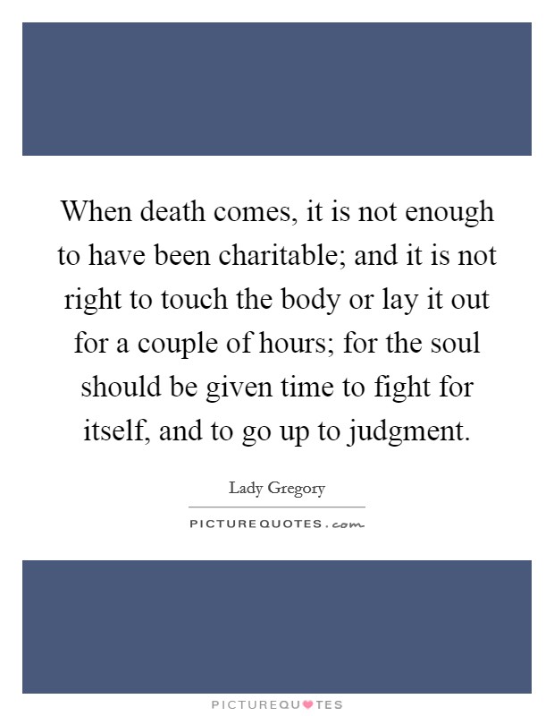 When death comes, it is not enough to have been charitable; and it is not right to touch the body or lay it out for a couple of hours; for the soul should be given time to fight for itself, and to go up to judgment. Picture Quote #1