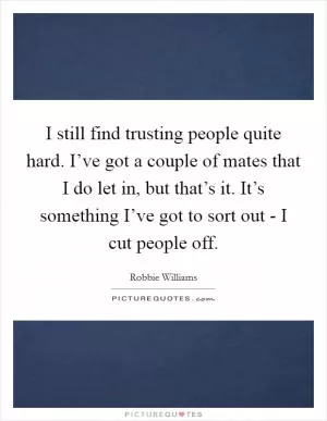 I still find trusting people quite hard. I’ve got a couple of mates that I do let in, but that’s it. It’s something I’ve got to sort out - I cut people off Picture Quote #1