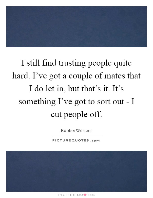I still find trusting people quite hard. I've got a couple of mates that I do let in, but that's it. It's something I've got to sort out - I cut people off. Picture Quote #1